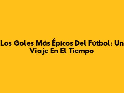 Los Goles Más Épicos Del Fútbol: Un Viaje En El Tiempo
