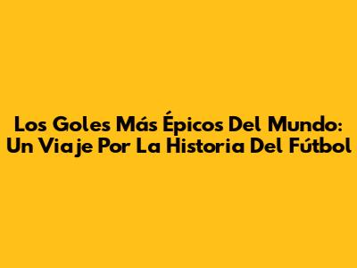 Los Goles Más Épicos Del Mundo: Un Viaje Por La Historia Del Fútbol