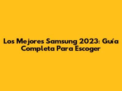 Los Mejores Samsung 2023: Guía Completa Para Escoger