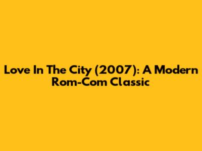Love In The City (2007): A Modern Rom-Com Classic