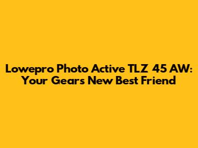 Lowepro Photo Active TLZ 45 AW: Your Gear's New Best Friend