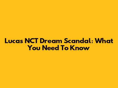 Lucas NCT Dream Scandal: What You Need To Know