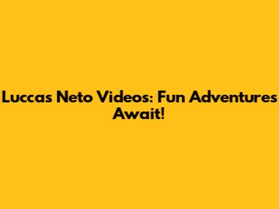 Luccas Neto Videos: Fun Adventures Await!
