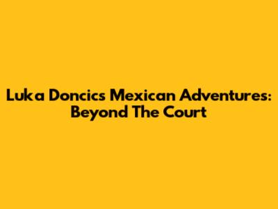 Luka Doncic's Mexican Adventures: Beyond The Court