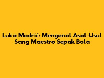 Luka Modrić: Mengenal Asal-Usul Sang Maestro Sepak Bola