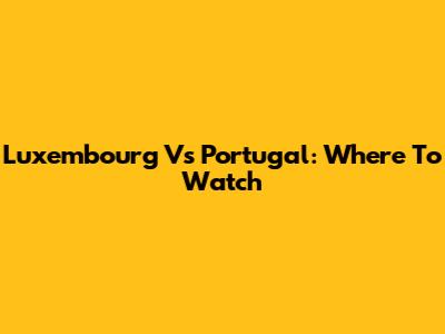 Luxembourg Vs Portugal: Where To Watch