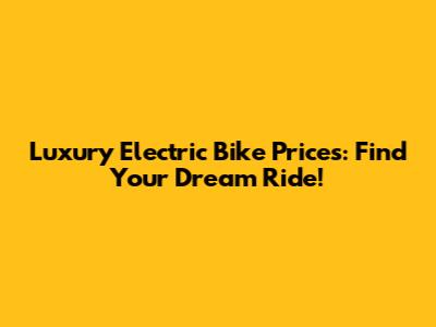 Luxury Electric Bike Prices: Find Your Dream Ride!