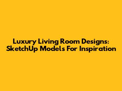 Luxury Living Room Designs: SketchUp Models For Inspiration