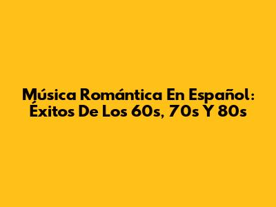 Música Romántica En Español: Éxitos De Los 60s, 70s Y 80s