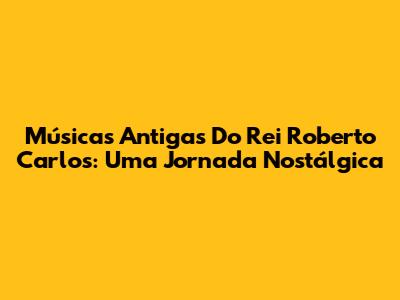 Músicas Antigas Do Rei Roberto Carlos: Uma Jornada Nostálgica