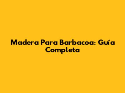 Madera Para Barbacoa: Guía Completa