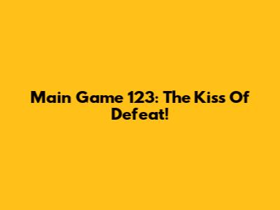 Main Game 123: The Kiss Of Defeat!