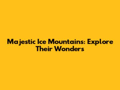 Majestic Ice Mountains: Explore Their Wonders