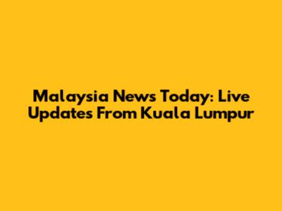 Malaysia News Today: Live Updates From Kuala Lumpur