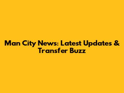 Man City News: Latest Updates & Transfer Buzz