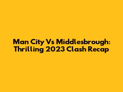 Man City Vs Middlesbrough: Thrilling 2023 Clash Recap