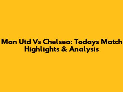 Man Utd Vs Chelsea: Today's Match Highlights & Analysis