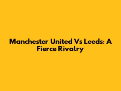 Manchester United Vs Leeds: A Fierce Rivalry