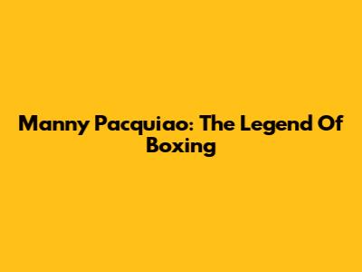 Manny Pacquiao: The Legend Of Boxing