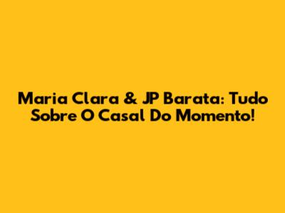Maria Clara & JP Barata: Tudo Sobre O Casal Do Momento!