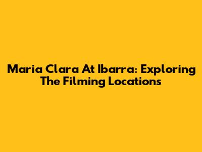 Maria Clara At Ibarra: Exploring The Filming Locations