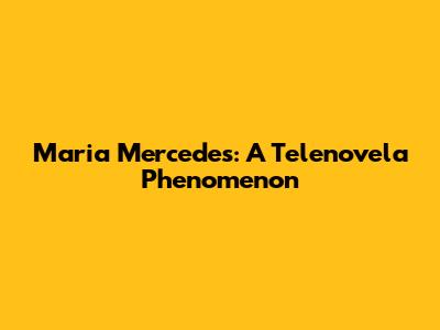 Maria Mercedes: A Telenovela Phenomenon