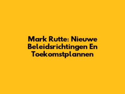 Mark Rutte: Nieuwe Beleidsrichtingen En Toekomstplannen