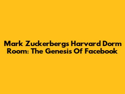 Mark Zuckerberg's Harvard Dorm Room: The Genesis Of Facebook