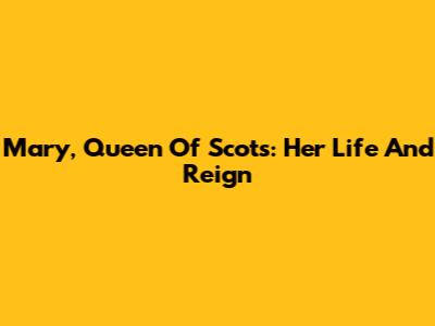 Mary, Queen Of Scots: Her Life And Reign