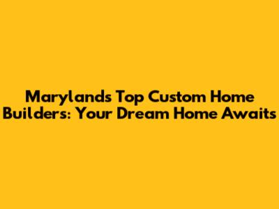 Maryland's Top Custom Home Builders: Your Dream Home Awaits