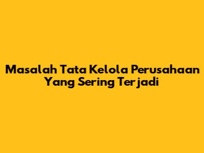 Masalah Tata Kelola Perusahaan Yang Sering Terjadi