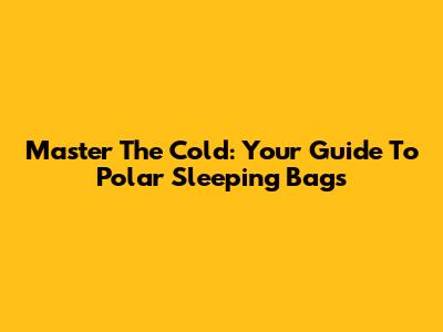 Master The Cold: Your Guide To Polar Sleeping Bags
