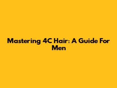 Mastering 4C Hair: A Guide For Men