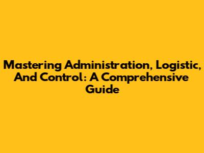 Mastering Administration, Logistic, And Control: A Comprehensive Guide