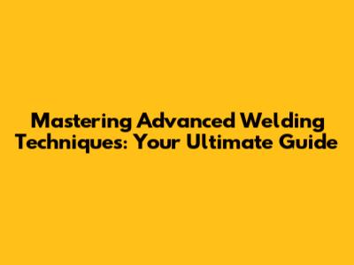 Mastering Advanced Welding Techniques: Your Ultimate Guide
