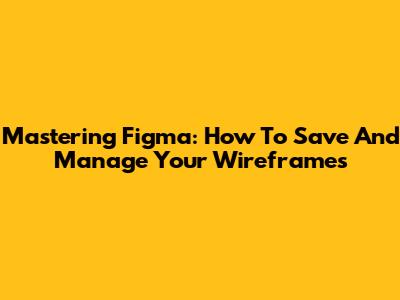 Mastering Figma: How To Save And Manage Your Wireframes