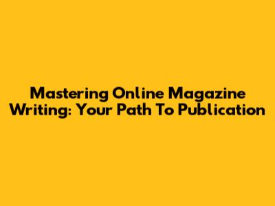 Mastering Online Magazine Writing: Your Path To Publication