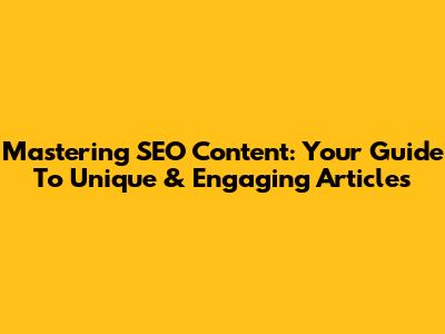 Mastering SEO Content: Your Guide To Unique & Engaging Articles