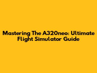 Mastering The A320neo: Ultimate Flight Simulator Guide