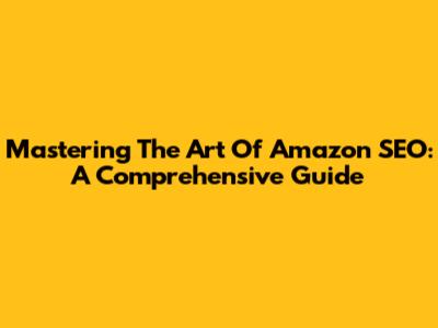 Mastering The Art Of Amazon SEO: A Comprehensive Guide