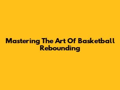 Mastering The Art Of Basketball Rebounding