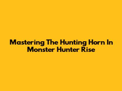 Mastering The Hunting Horn In Monster Hunter Rise