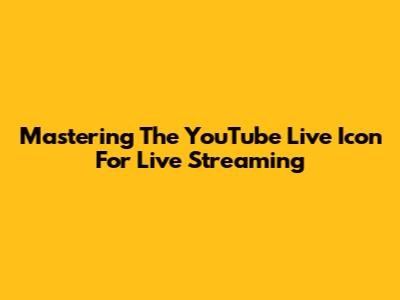 Mastering The YouTube Live Icon For Live Streaming