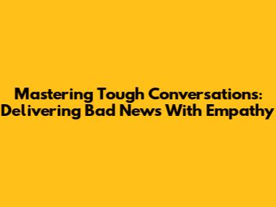Mastering Tough Conversations: Delivering Bad News With Empathy