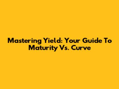 Mastering Yield: Your Guide To Maturity Vs. Curve