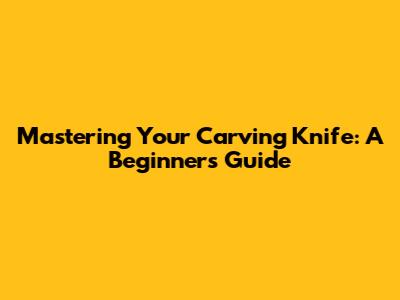 Mastering Your Carving Knife: A Beginner's Guide