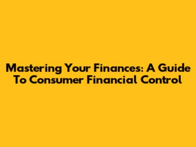 Mastering Your Finances: A Guide To Consumer Financial Control