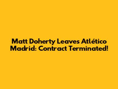 Matt Doherty Leaves Atlético Madrid: Contract Terminated!