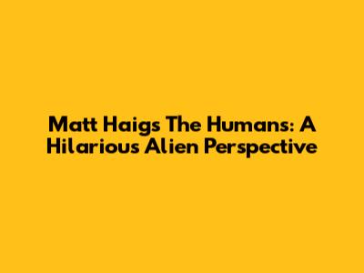 Matt Haig's The Humans: A Hilarious Alien Perspective