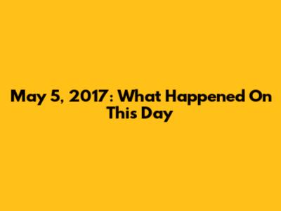 May 5, 2017: What Happened On This Day